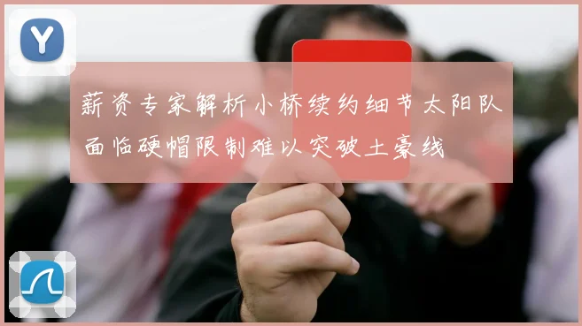 薪资专家解析小桥续约细节太阳队面临硬帽限制难以突破土豪线