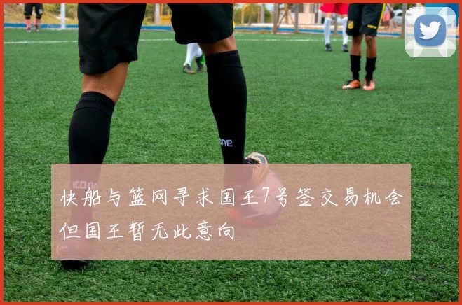 快船与篮网寻求国王7号签交易机会但国王暂无此意向