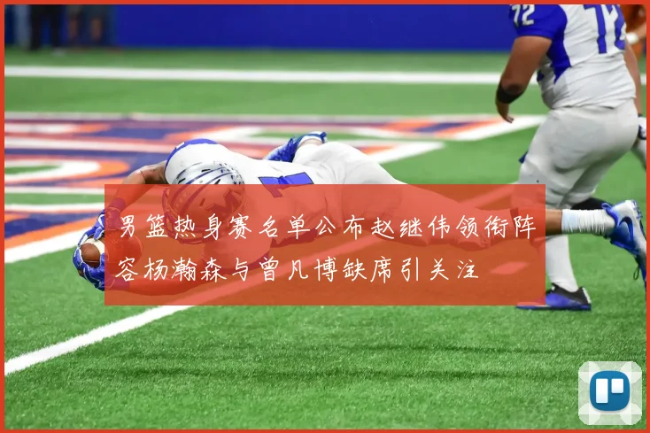 男篮热身赛名单公布赵继伟领衔阵容杨瀚森与曾凡博缺席引关注