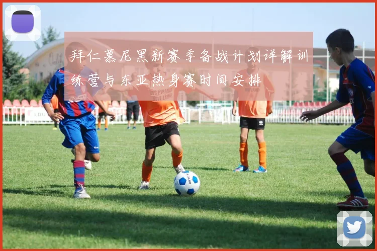 拜仁慕尼黑新赛季备战计划详解训练营与东亚热身赛时间安排