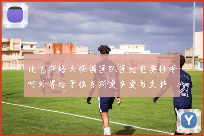 比克斯塔夫强调团队团结重要性呼吁外界给予福克斯更多爱与支持