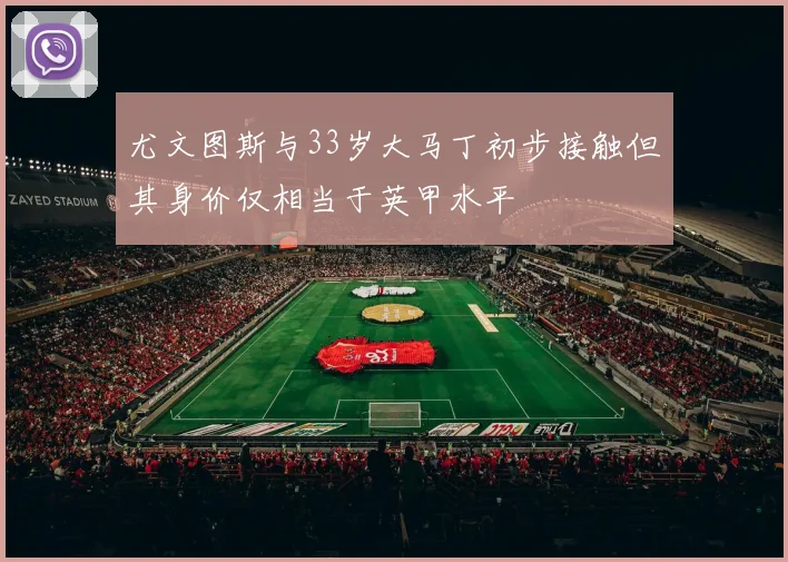 尤文图斯与33岁大马丁初步接触但其身价仅相当于英甲水平