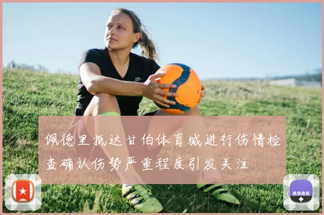 佩德里抵达甘伯体育城进行伤情检查确认伤势严重程度引发关注