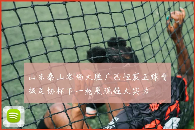 山东泰山客场大胜广西恒宸五球晋级足协杯下一轮展现强大实力