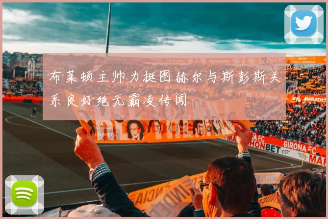 布莱顿主帅力挺图赫尔与斯彭斯关系良好绝无霸凌传闻