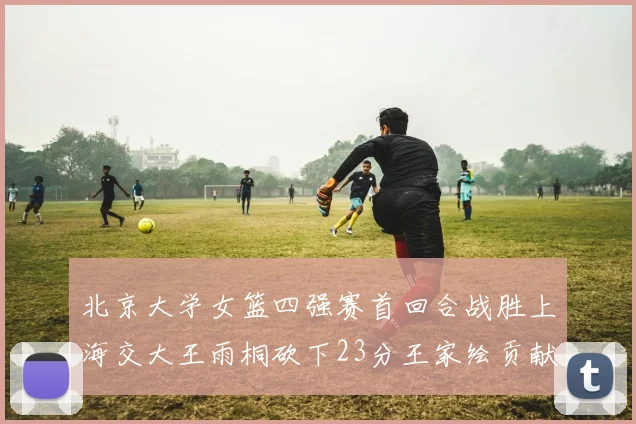 北京大学女篮四强赛首回合战胜上海交大王雨桐砍下23分王家绘贡献21分14篮板