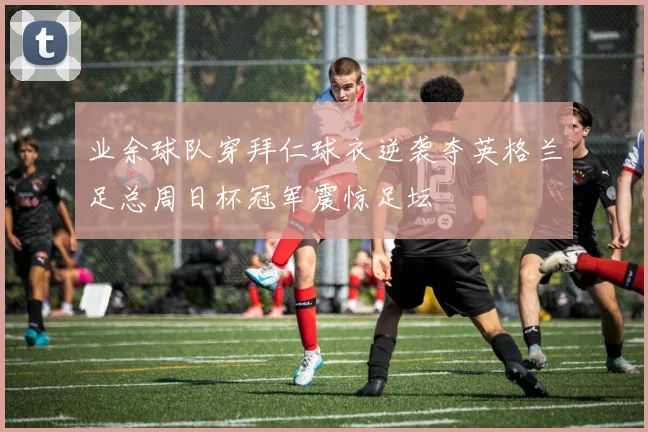 业余球队穿拜仁球衣逆袭夺英格兰足总周日杯冠军震惊足坛