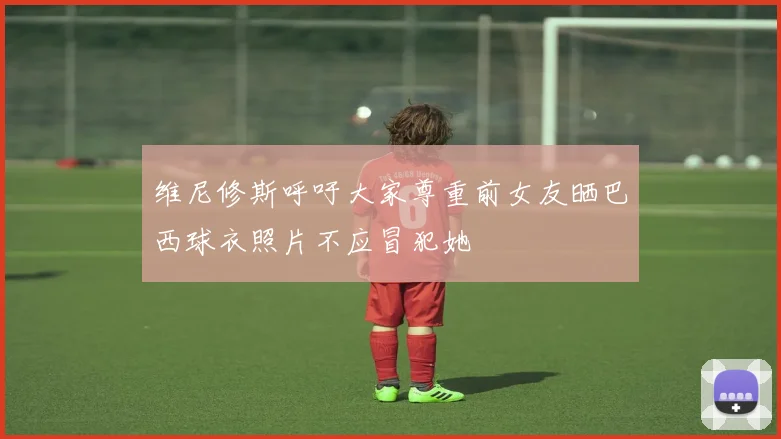 维尼修斯呼吁大家尊重前女友晒巴西球衣照片不应冒犯她