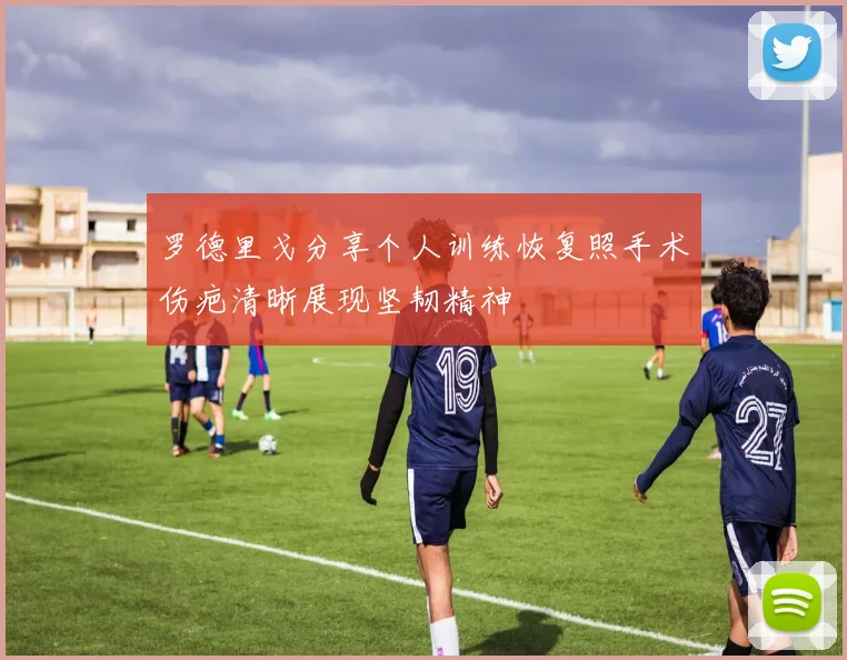罗德里戈分享个人训练恢复照手术伤疤清晰展现坚韧精神