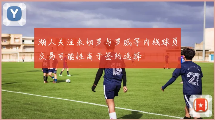 湖人关注米切罗与罗威等内线球员交易可能性高于签约选择