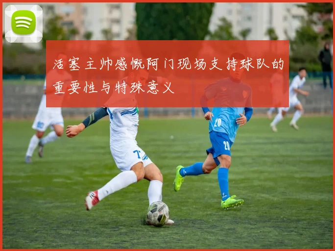 活塞主帅感慨阿门现场支持球队的重要性与特殊意义