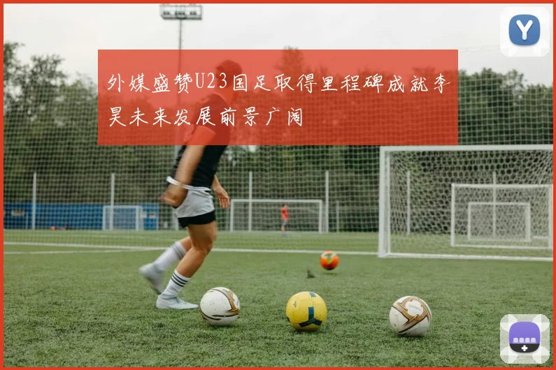 外媒盛赞U23国足取得里程碑成就李昊未来发展前景广阔