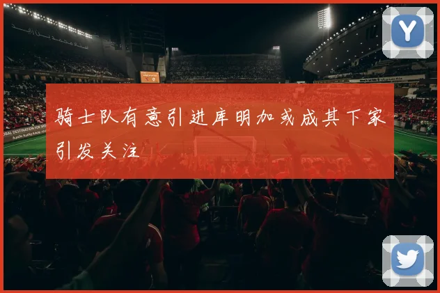 骑士队有意引进库明加或成其下家引发关注