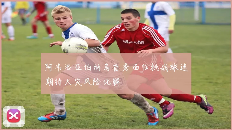 阿韦洛亚伯纳乌首秀面临挑战球迷期待火灾风险化解