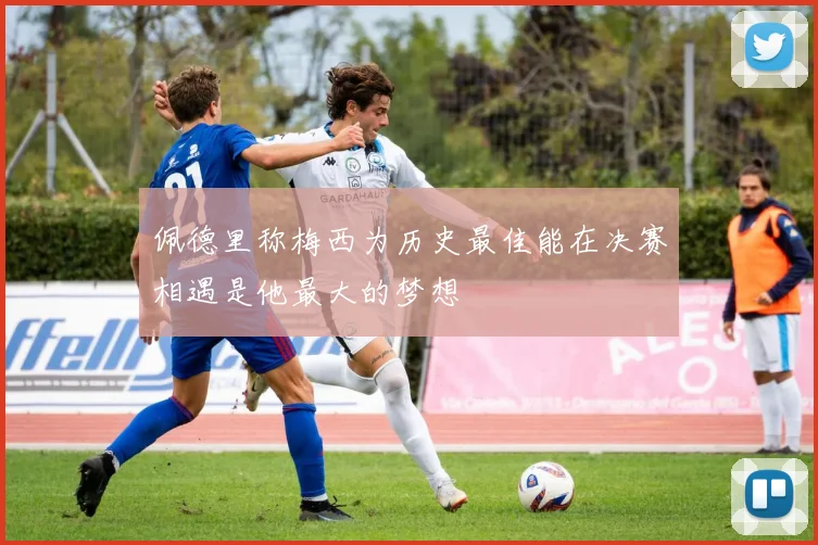 佩德里称梅西为历史最佳能在决赛相遇是他最大的梦想