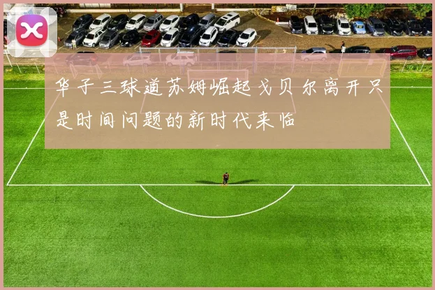 华子三球道苏姆崛起戈贝尔离开只是时间问题的新时代来临