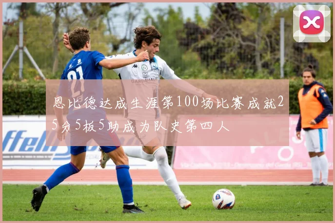 恩比德达成生涯第100场比赛成就25分5板5助成为队史第四人