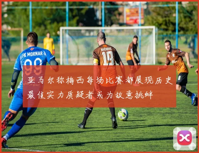 亚马尔称梅西每场比赛都展现历史最佳实力质疑者或为故意挑衅